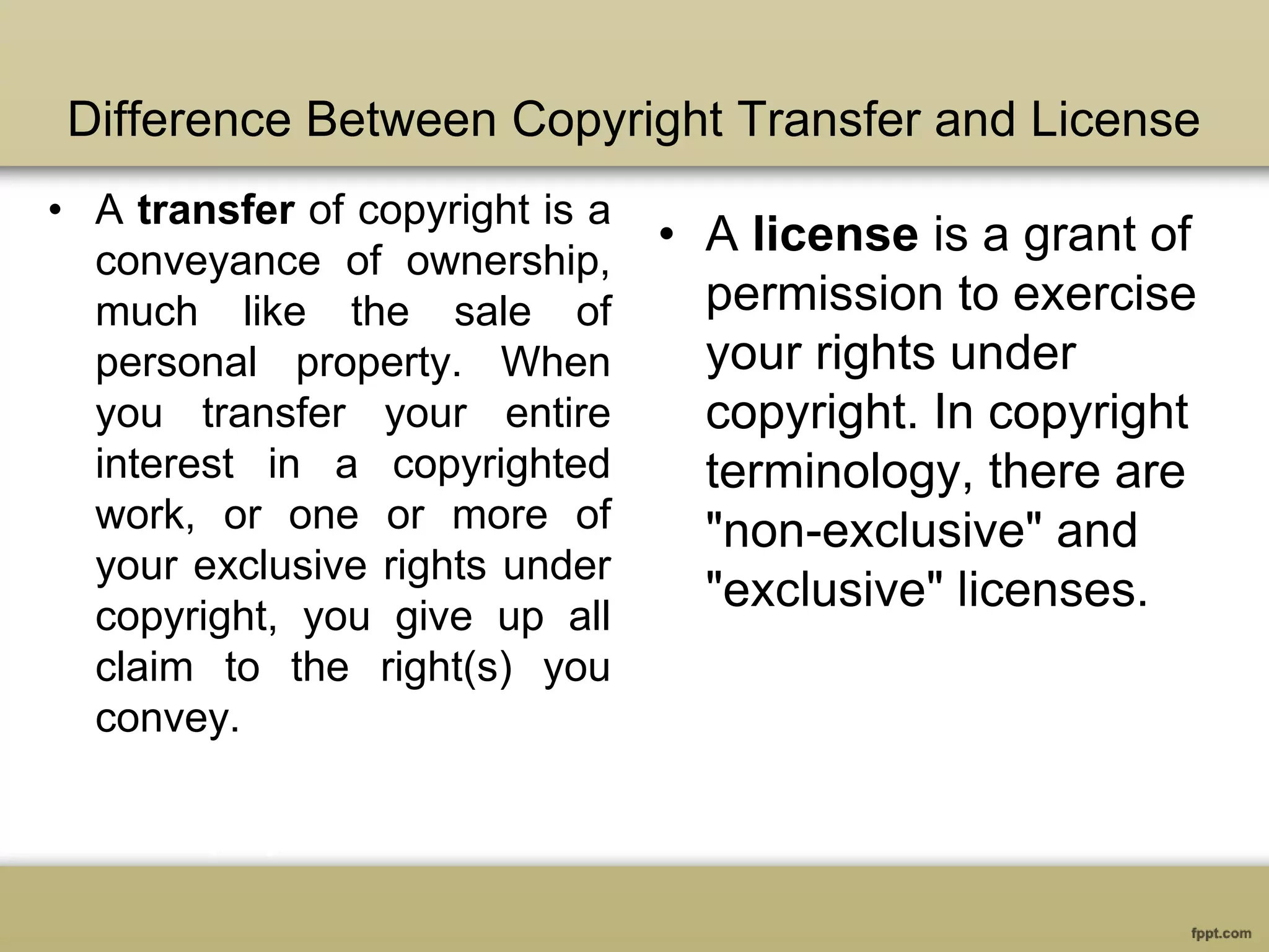 Difference Between Copyright Transfer and License
• A transfer of copyright is a
conveyance of ownership,
much like the sale of
personal property. When
you transfer your entire
interest in a copyrighted
work, or one or more of
your exclusive rights under
copyright, you give up all
claim to the right(s) you
convey.
• A license is a grant of
permission to exercise
your rights under
copyright. In copyright
terminology, there are
"non-exclusive" and
"exclusive" licenses.
 