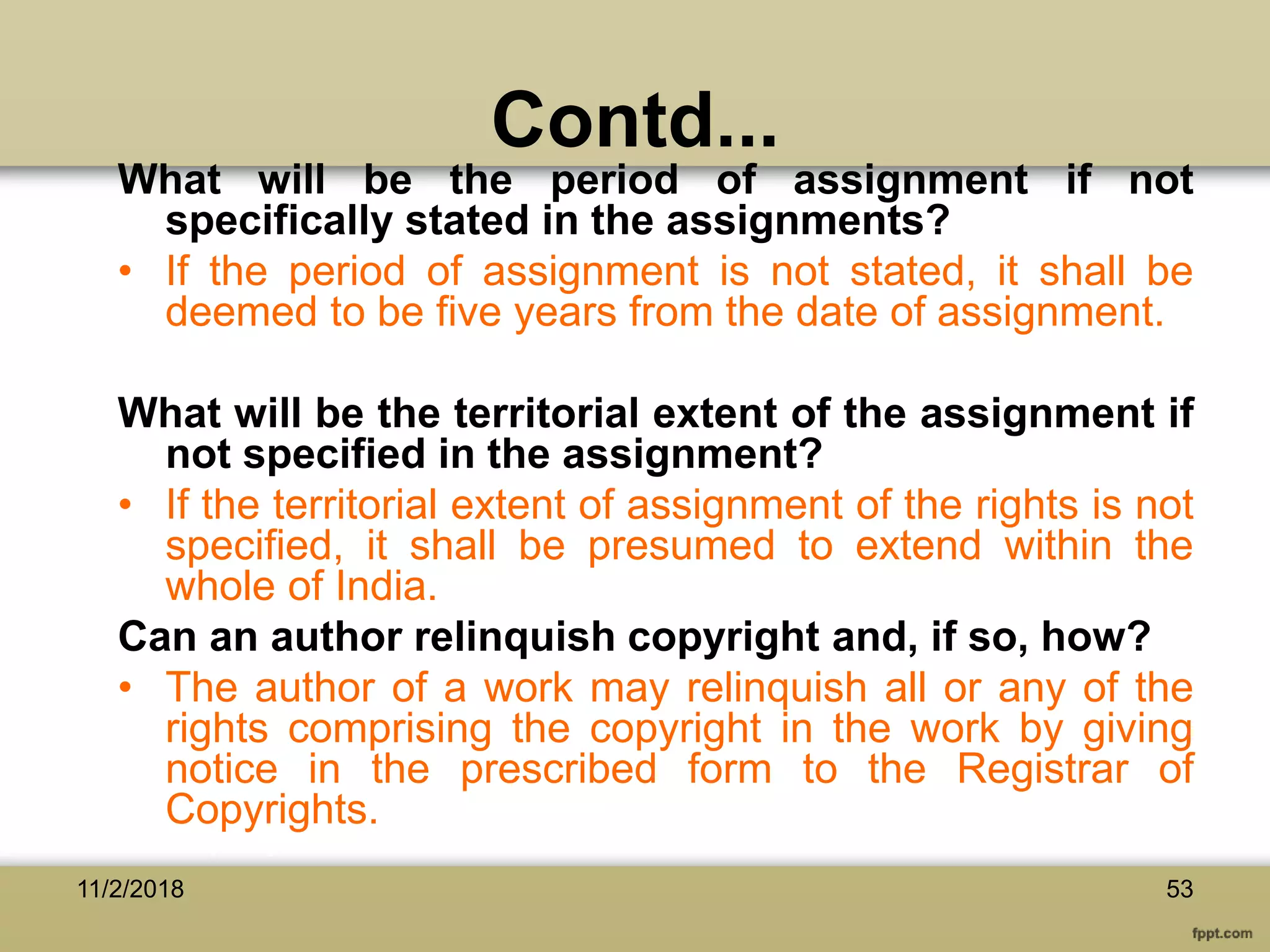 Contd...
What will be the period of assignment if not
specifically stated in the assignments?
• If the period of assignment is not stated, it shall be
deemed to be five years from the date of assignment.
What will be the territorial extent of the assignment if
not specified in the assignment?
• If the territorial extent of assignment of the rights is not
specified, it shall be presumed to extend within the
whole of India.
Can an author relinquish copyright and, if so, how?
• The author of a work may relinquish all or any of the
rights comprising the copyright in the work by giving
notice in the prescribed form to the Registrar of
Copyrights.
11/2/2018 53
 
