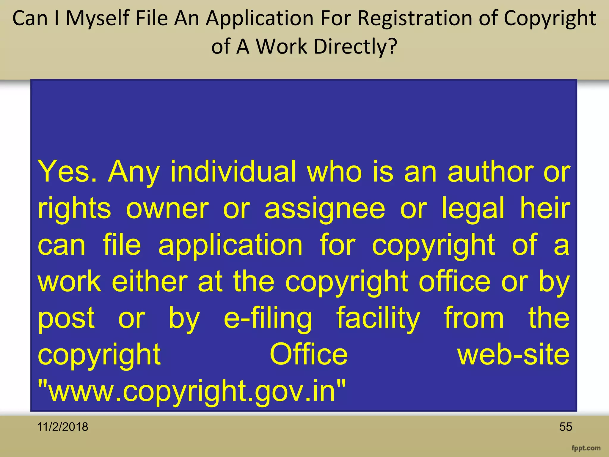 Yes. Any individual who is an author or
rights owner or assignee or legal heir
can file application for copyright of a
work either at the copyright office or by
post or by e-filing facility from the
copyright Office web-site
"www.copyright.gov.in"
Can I Myself File An Application For Registration of Copyright
of A Work Directly?
5511/2/2018
 