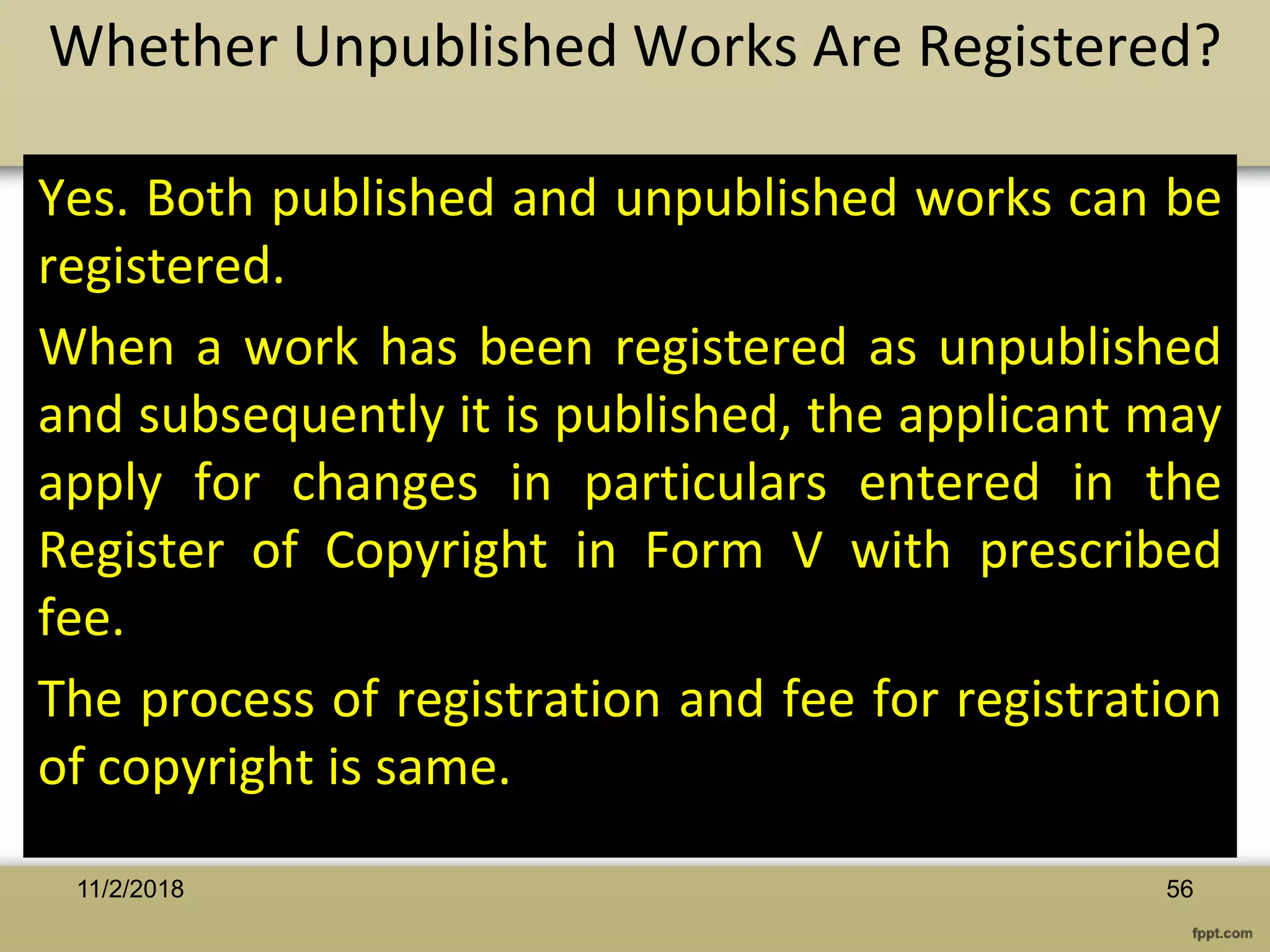 Yes. Both published and unpublished works can be
registered.
When a work has been registered as unpublished
and subsequently it is published, the applicant may
apply for changes in particulars entered in the
Register of Copyright in Form V with prescribed
fee.
The process of registration and fee for registration
of copyright is same.
Whether Unpublished Works Are Registered?
5611/2/2018
 