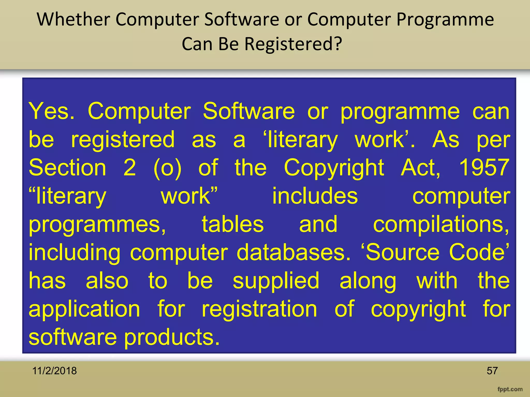 Yes. Computer Software or programme can
be registered as a ‘literary work’. As per
Section 2 (o) of the Copyright Act, 1957
“literary work” includes computer
programmes, tables and compilations,
including computer databases. ‘Source Code’
has also to be supplied along with the
application for registration of copyright for
software products.
Whether Computer Software or Computer Programme
Can Be Registered?
5711/2/2018
 