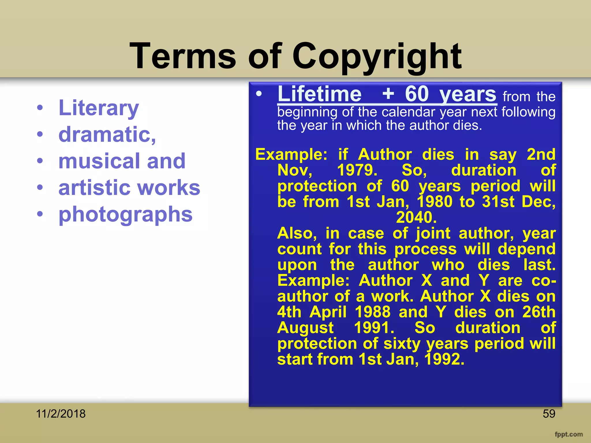 Terms of Copyright
• Literary
• dramatic,
• musical and
• artistic works
• photographs
• Lifetime + 60 years from the
beginning of the calendar year next following
the year in which the author dies.
Example: if Author dies in say 2nd
Nov, 1979. So, duration of
protection of 60 years period will
be from 1st Jan, 1980 to 31st Dec,
2040.
Also, in case of joint author, year
count for this process will depend
upon the author who dies last.
Example: Author X and Y are co-
author of a work. Author X dies on
4th April 1988 and Y dies on 26th
August 1991. So duration of
protection of sixty years period will
start from 1st Jan, 1992.
5911/2/2018
 