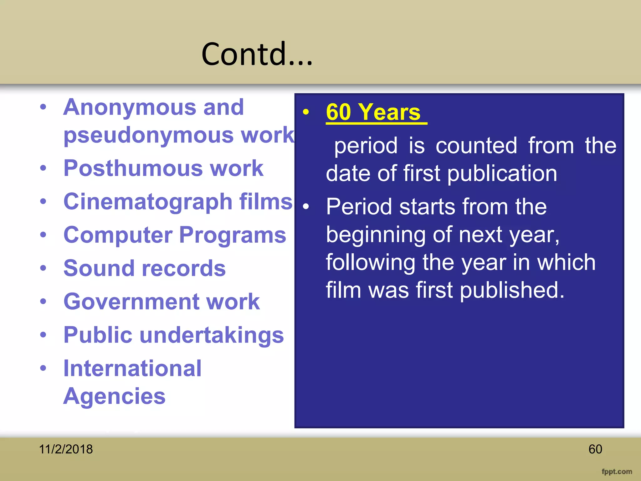 • Anonymous and
pseudonymous works
• Posthumous work
• Cinematograph films
• Computer Programs
• Sound records
• Government work
• Public undertakings
• International
Agencies
• 60 Years
period is counted from the
date of first publication
• Period starts from the
beginning of next year,
following the year in which
film was first published.
6011/2/2018
Contd...
 