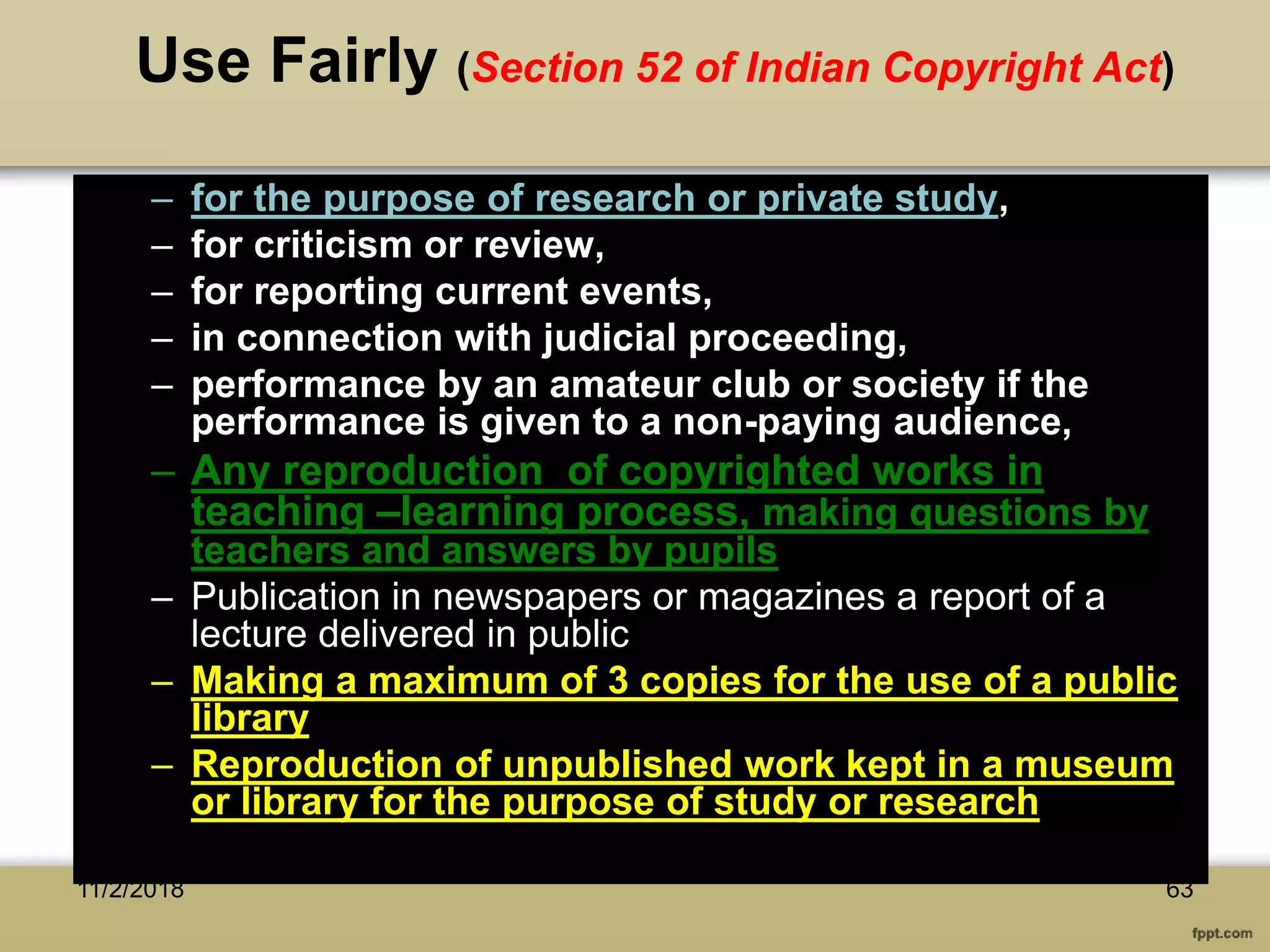 Use Fairly (Section 52 of Indian Copyright Act)
– for the purpose of research or private study,
– for criticism or review,
– for reporting current events,
– in connection with judicial proceeding,
– performance by an amateur club or society if the
performance is given to a non-paying audience,
– Any reproduction of copyrighted works in
teaching –learning process, making questions by
teachers and answers by pupils
– Publication in newspapers or magazines a report of a
lecture delivered in public
– Making a maximum of 3 copies for the use of a public
library
– Reproduction of unpublished work kept in a museum
or library for the purpose of study or research
11/2/2018 63
 