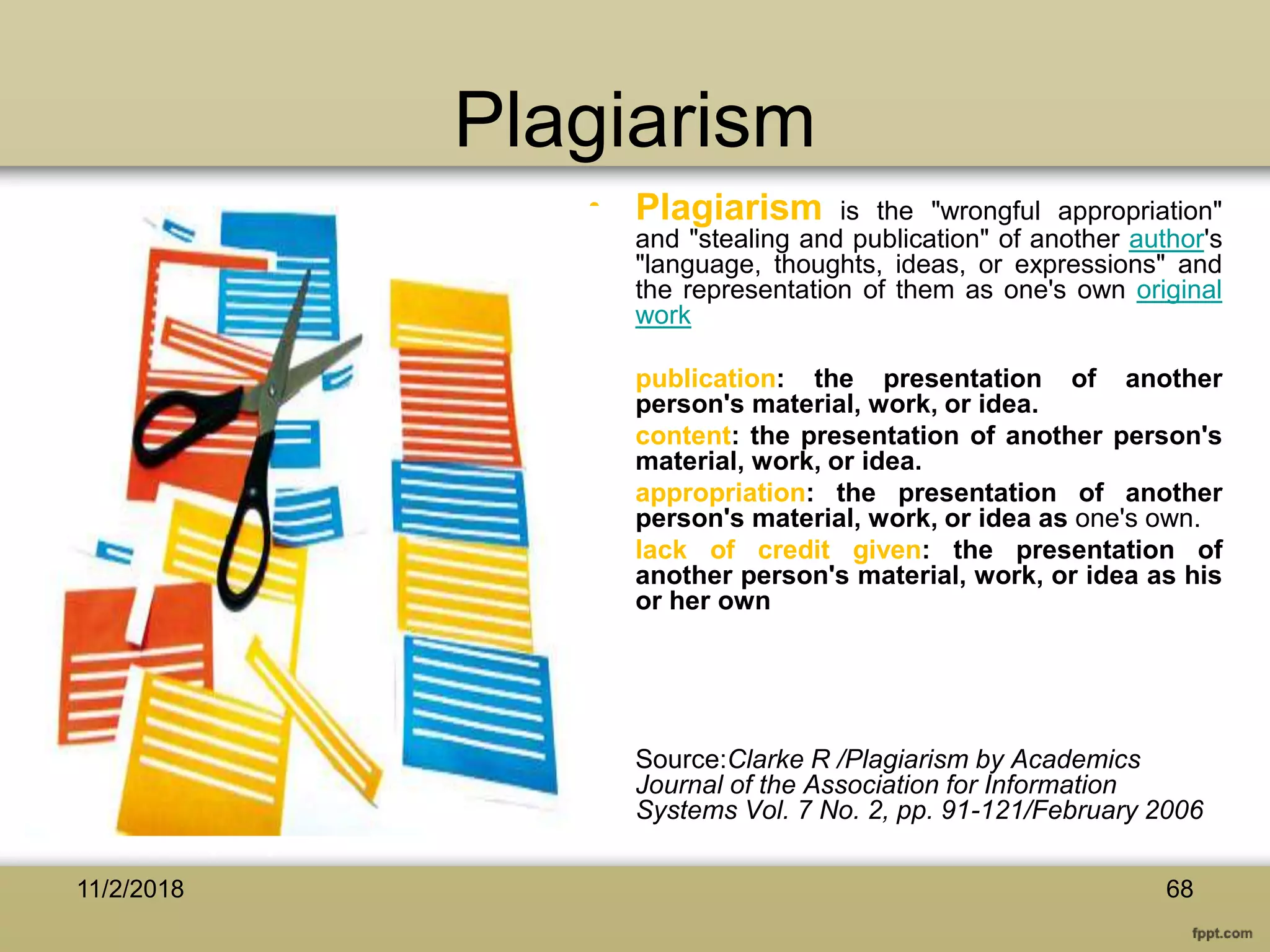 Plagiarism
• Plagiarism is the "wrongful appropriation"
and "stealing and publication" of another author's
"language, thoughts, ideas, or expressions" and
the representation of them as one's own original
work
• publication: the presentation of another
person's material, work, or idea.
• content: the presentation of another person's
material, work, or idea.
• appropriation: the presentation of another
person's material, work, or idea as one's own.
• lack of credit given: the presentation of
another person's material, work, or idea as his
or her own
• Source:Clarke R /Plagiarism by Academics
Journal of the Association for Information
Systems Vol. 7 No. 2, pp. 91-121/February 2006
6811/2/2018
 