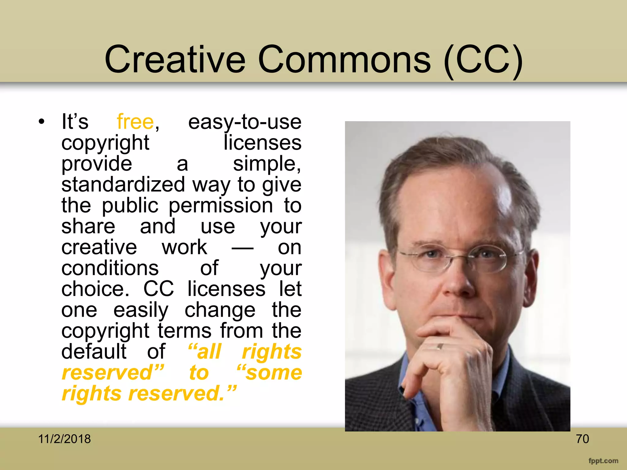 Creative Commons (CC)
• It’s free, easy-to-use
copyright licenses
provide a simple,
standardized way to give
the public permission to
share and use your
creative work — on
conditions of your
choice. CC licenses let
one easily change the
copyright terms from the
default of “all rights
reserved” to “some
rights reserved.”
11/2/2018 70
 