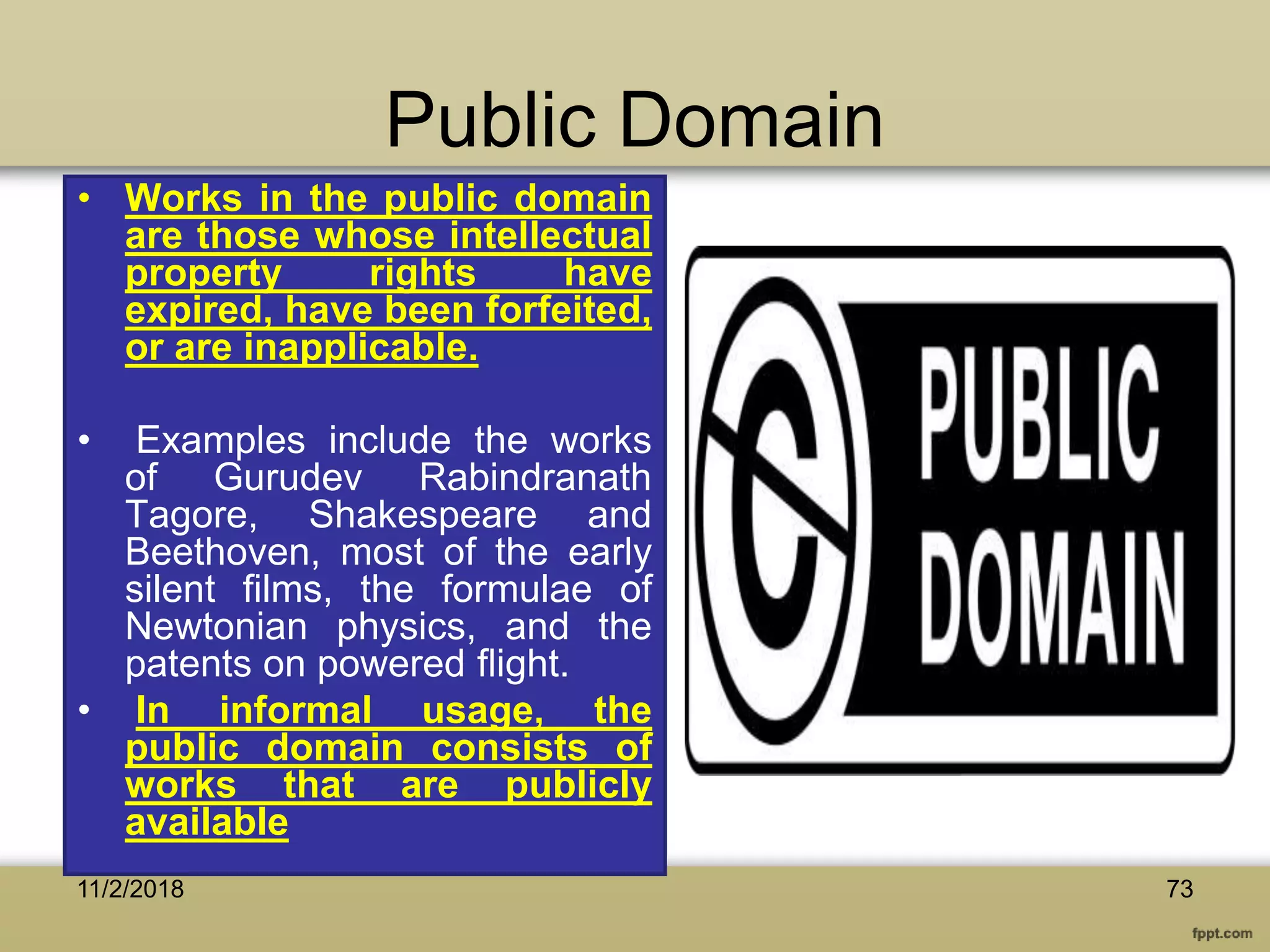 Public Domain
• Works in the public domain
are those whose intellectual
property rights have
expired, have been forfeited,
or are inapplicable.
• Examples include the works
of Gurudev Rabindranath
Tagore, Shakespeare and
Beethoven, most of the early
silent films, the formulae of
Newtonian physics, and the
patents on powered flight.
• In informal usage, the
public domain consists of
works that are publicly
available
7311/2/2018
 