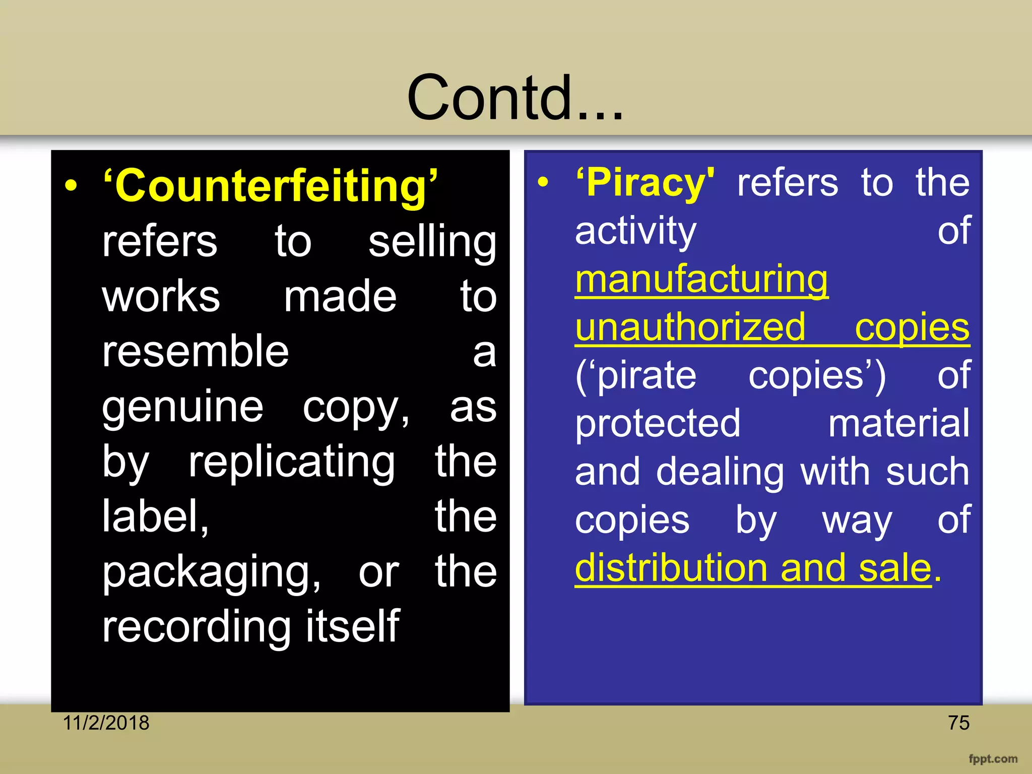 Contd...
• ‘Counterfeiting’
refers to selling
works made to
resemble a
genuine copy, as
by replicating the
label, the
packaging, or the
recording itself
• ‘Piracy' refers to the
activity of
manufacturing
unauthorized copies
(‘pirate copies’) of
protected material
and dealing with such
copies by way of
distribution and sale.
7511/2/2018
 