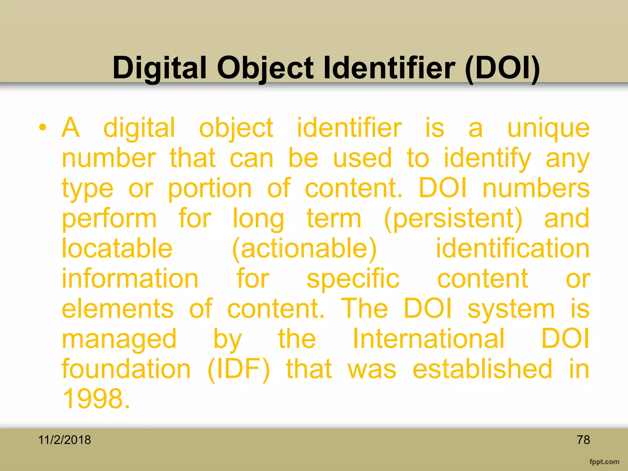 Digital Object Identifier (DOI)
• A digital object identifier is a unique
number that can be used to identify any
type or portion of content. DOI numbers
perform for long term (persistent) and
locatable (actionable) identification
information for specific content or
elements of content. The DOI system is
managed by the International DOI
foundation (IDF) that was established in
1998.
7811/2/2018
 