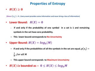 Properties of Entropy
• 𝑯 𝑿 ≥ 𝟎
(Since 𝑰 𝒙𝒋 ≥ 𝟎 , Every event provides some information and never bring a loss of information)
• Lower Bound: 𝑯 𝑿 = 𝟎
– if and only if the probability of one symbol in a set is 1 and remaining
symbols in the set have zero probability.
– This lower bound corresponds to No Uncertainty
• Upper Bound: 𝑯 𝑿 = 𝒍𝒐𝒈𝒃 𝑴
– If and only if the probabilities of all the symbols in the set are equal, 𝒑 𝒙𝒋 =
𝟏
𝑴
, 𝒇𝒐𝒓 𝒂𝒍𝒍 𝑴
– This upper bound corresponds to Maximum Uncertainty
• 𝑯 𝑿 𝒊𝒔 bounded as -- 𝟎 ≤ 𝑯 𝑿 ≤ 𝒍𝒐𝒈𝒃𝑴
 