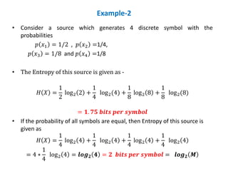 Example-2
• Consider a source which generates 4 discrete symbol with the
probabilities
𝑝 𝑥1 = 1/2 , 𝑝 𝑥2 =1/4,
𝑝 𝑥3 = 1/8 and 𝑝 𝑥4 =1/8
• The Entropy of this source is given as -
𝐻 𝑋 =
1
2
log2 2 +
1
4
log2(4) +
1
8
log2 8 +
1
8
log2(8)
= 𝟏. 𝟕𝟓 𝒃𝒊𝒕𝒔 𝒑𝒆𝒓 𝒔𝒚𝒎𝒃𝒐𝒍
• If the probability of all symbols are equal, then Entropy of this source is
given as
𝐻 𝑋 =
1
4
log2 4 +
1
4
log2 4 +
1
4
log2 4 +
1
4
log2 4
= 4 ∗
1
4
log2 4 = 𝒍𝒐𝒈𝟐 𝟒 = 𝟐 𝒃𝒊𝒕𝒔 𝒑𝒆𝒓 𝒔𝒚𝒎𝒃𝒐𝒍 = 𝒍𝒐𝒈𝟐 𝑴
 