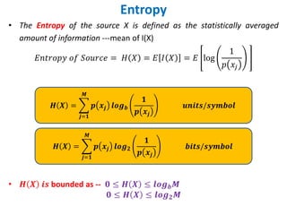 Entropy
• The Entropy of the source X is defined as the statistically averaged
amount of information ---mean of I(X)
𝐸𝑛𝑡𝑟𝑜𝑝𝑦 𝑜𝑓 𝑆𝑜𝑢𝑟𝑐𝑒 = 𝐻 𝑋 = 𝐸 𝐼 𝑋 = 𝐸 log
1
𝑝 𝑥𝑗
• 𝑯 𝑿 𝒊𝒔 bounded as -- 𝟎 ≤ 𝑯 𝑿 ≤ 𝒍𝒐𝒈𝒃𝑴
𝟎 ≤ 𝑯 𝑿 ≤ 𝒍𝒐𝒈𝟐𝑴
𝑯 𝑿 = ෍
𝒋=𝟏
𝑴
𝒑 𝒙𝒋 𝒍𝒐𝒈𝒃
𝟏
𝒑 𝒙𝒋
𝒖𝒏𝒊𝒕𝒔/𝒔𝒚𝒎𝒃𝒐𝒍
𝑯 𝑿 = ෍
𝒋=𝟏
𝑴
𝒑 𝒙𝒋 𝒍𝒐𝒈𝟐
𝟏
𝒑 𝒙𝒋
𝒃𝒊𝒕𝒔/𝒔𝒚𝒎𝒃𝒐𝒍
 