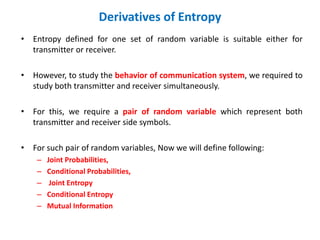 Derivatives of Entropy
• Entropy defined for one set of random variable is suitable either for
transmitter or receiver.
• However, to study the behavior of communication system, we required to
study both transmitter and receiver simultaneously.
• For this, we require a pair of random variable which represent both
transmitter and receiver side symbols.
• For such pair of random variables, Now we will define following:
– Joint Probabilities,
– Conditional Probabilities,
– Joint Entropy
– Conditional Entropy
– Mutual Information
 