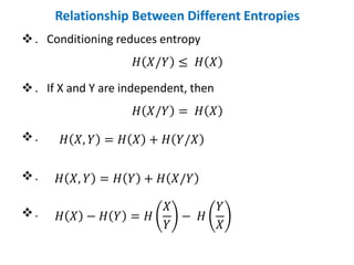 Relationship Between Different Entropies
❖. Conditioning reduces entropy
𝐻 𝑋/𝑌 ≤ 𝐻 𝑋
❖. If X and Y are independent, then
𝐻 𝑋/𝑌 = 𝐻 𝑋
❖.
❖.
❖.
𝐻 𝑋, 𝑌 = 𝐻 𝑋 + 𝐻 𝑌/𝑋
𝐻 𝑋, 𝑌 = 𝐻 𝑌 + 𝐻 𝑋/𝑌
𝐻 𝑋 − 𝐻 𝑌 = 𝐻
𝑋
𝑌
− 𝐻
𝑌
𝑋
 
