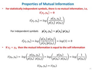 • For statistically independent symbols, there is no mutual information, i.e,
𝑰 𝒙𝒋, 𝒚𝒌 = 𝟎
𝐼 𝑥𝑗, 𝑦𝑘 = 𝑙𝑜𝑔
𝑝 𝑥𝑗, 𝑦𝑘
𝑝 𝑥𝑗 𝑝(𝑦𝑘)
For independent symbols 𝒑 𝒙𝒋, 𝒚𝒌 = 𝒑 𝒙𝒋 𝒑 𝒚𝒌
𝐼 𝑥𝑗, 𝑦𝑘 = 𝑙𝑜𝑔
𝑝 𝑥𝑗 𝑝 𝑦𝑘
𝑝 𝑥𝑗 𝑝(𝑦𝑘)
= 𝑙𝑜𝑔 1 = 0
• If 𝒙𝒋 = 𝒚𝒌 then the mutual information is equal to the self information
𝐼 𝑦𝑘, 𝑦𝑘 = 𝑙𝑜𝑔
𝑝 𝑦𝑘, 𝑦𝑘
𝑝 𝑦𝑘 𝑝(𝑦𝑘)
= 𝑙𝑜𝑔
𝑝 𝑦𝑘
𝑝 𝑦𝑘 𝑝(𝑦𝑘)
= 𝑙𝑜𝑔
1
𝑝 𝑦𝑘
𝐼 𝑦𝑘, 𝑦𝑘 = 𝐼 𝑦𝑘
27
Properties of Mutual Information
 