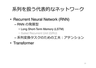 系列を扱う代表的なネットワーク
• Recurrent Neural Network (RNN)
– RNN の発展型
• Long Short-Term Memory (LSTM)
• Gated Recurrent Unit (GRU)
– 系列変換タスクのための⼯夫︓アテンション
• Transformer
20
 