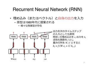 Recurrent Neural Network (RNN)
• 埋め込み（またはベクトル）と⾃⾝の出⼒を⼊⼒
– 原型は1980年代に提案される
• 様々な発展型が存在
21
RNN
Where is my cat
RNN RNN RNN
出⼒を次のタイムステップ
の⼊⼒としても使⽤
時刻 t の埋め込みを et 出⼒を ht
活性化関数を f とし
重み⾏列を W, U とすると
ht = f (W et + U ht-1)
 
