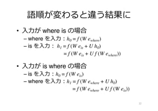 語順が変わると違う結果に
• ⼊⼒が where is の場合
– where を⼊⼒︓h0 = f (W ewhere)
– is を⼊⼒︓ h1 = f (W eis + U h0)
= f (W eis + U f (W ewhere))
• ⼊⼒が is where の場合
– is を⼊⼒︓h0 = f (W eis)
– where を⼊⼒︓h1 = f (W ewhere + U h0)
= f (W ewhere + U f (W eis))
22
 
