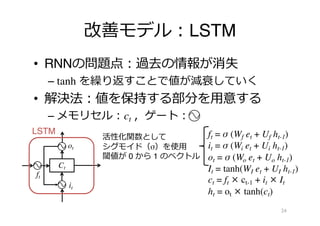改善モデル︓LSTM
• RNNの問題点︓過去の情報が消失
– tanh を繰り返すことで値が減衰していく
• 解決法︓値を保持する部分を⽤意する
– メモリセル︓ct ，ゲート︓
24
Ct
LSTM
活性化関数として
シグモイド（σ）を使⽤
閾値が 0 から 1 のベクトル
it
ft
ot
ft = σ (Wf et + Uf ht-1)
it = σ (Wi et + Ui ht-1)
ot = σ (Wo et + Uo ht-1)
It = tanh(WI et + UI ht-1)
ct = ft × ct-1 + it × It
ht = ot × tanh(ct)
 