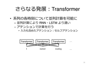 さらなる発展︓Transformer
• 系列の各時刻について並列計算を可能に
– 並列計算により RNN・LSTM より速い
– アテンションで計算を⾏う
• ⼊⼒も含めたアテンション︓セルフアテンション
30
I started reading
Transformer Transformer Transformer
…
…
 
