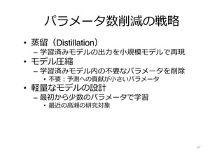 パラメータ数削減の戦略
• 蒸留（Distillation）
– 学習済みモデルの出⼒を⼩規模モデルで再現
• モデル圧縮
– 学習済みモデル内の不要なパラメータを削除
• 不要︓予測への貢献が⼩さいパラメータ
• 軽量なモデルの設計
– 最初から少数のパラメータで学習
• 最近の⾼瀬の研究対象
47
 
