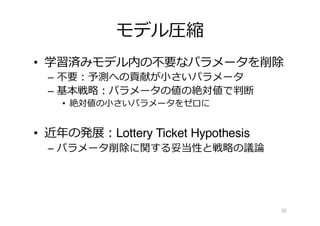 モデル圧縮
• 学習済みモデル内の不要なパラメータを削除
– 不要︓予測への貢献が⼩さいパラメータ
– 基本戦略︓パラメータの値の絶対値で判断
• 絶対値の⼩さいパラメータをゼロに
• 近年の発展︓Lottery Ticket Hypothesis
– パラメータ削除に関する妥当性と戦略の議論
50
 