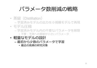 パラメータ数削減の戦略
• 蒸留（Distillation）
– 学習済みモデルの出⼒を⼩規模モデルで再現
• モデル圧縮
– 学習済みモデル内の不要なパラメータを削除
• 不要︓予測への貢献が⼩さいパラメータ
• 軽量なモデルの設計
– 最初から少数のパラメータで学習
• 最近の⾼瀬の研究対象
52
 