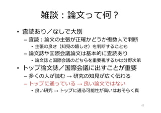 雑談︓論⽂って何︖
• 査読あり／なしで⼤別
– 査読︓論⽂の主張が正確かどうか複数⼈で判断
• 主張の良さ（知⾒の嬉しさ）を判断することも
– 論⽂誌や国際会議論⽂は基本的に査読あり
• 論⽂誌と国際会議のどちらを重要視するかは分野次第
• トップ論⽂誌／国際会議に出すことが重要
– 多くの⼈が読む → 研究の知⾒が広く伝わる
– トップに通っている → 良い論⽂ではない
• 良い研究 → トップに通る可能性が⾼いはおそらく真
62
 