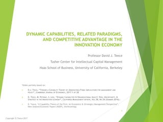 DYNAMIC CAPABILITIES, RELATED PARADIGMS,
AND COMPETITIVE ADVANTAGE IN THE
INNOVATION ECONOMY
Professor David J. Teece
Tusher Center for Intellectual Capital Management
Haas School of Business, University of California, Berkeley
*Slides partially based on:
1. D.J. TEECE, “TOWARD A CAPABILITY THEORY OF (INNOVATING) FIRMS: IMPLICATIONS FOR MANAGEMENT AND
POLICY”, CAMBRIDGE JOURNAL OF ECONOMICS, 2017 1 OF 28
2. D. TEECE, M. PETERAF, S. LEIH, “DYNAMIC CAPABILITIES & ORGANIZATIONAL AGILITY: RISK, UNCERTAINTY, &
STRATEGY IN THE INNOVATION ECONOMY”, CALIFORNIA MANAGEMENT REVIEW, VOL.58, NO.54 (SUMMER 2016)..
3. D. Teece, “A Capability Theory of the Firm: An Economics & (Strategic) Management Perspective”,
New Zealand Economic Papers (NZEP), (forthcoming).
Copyright D.Teece 2017
1
 