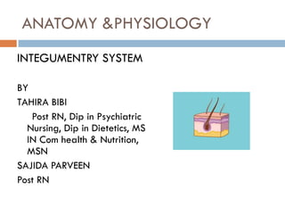 ANATOMY &PHYSIOLOGY
INTEGUMENTRY SYSTEM
BY
TAHIRA BIBI
Post RN, Dip in Psychiatric
Nursing, Dip in Dietetics, MS
IN Com health & Nutrition,
MSN
SAJIDA PARVEEN
Post RN
 