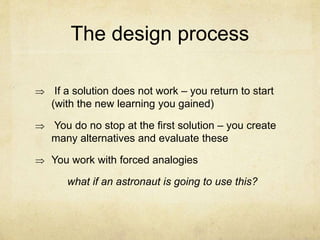 The design process
 If a solution does not work – you return to start
(with the new learning you gained)
 You do no stop at the first solution – you create
many alternatives and evaluate these
 You work with forced analogies
what if an astronaut is going to use this?
 