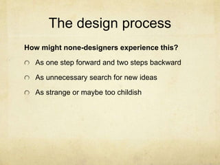 The design process
How might none-designers experience this?
As one step forward and two steps backward
As unnecessary search for new ideas
As strange or maybe too childish
 