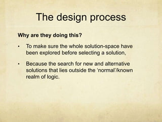 The design process
Why are they doing this?
• To make sure the whole solution-space have
been explored before selecting a solution,
• Because the search for new and alternative
solutions that lies outside the ‘normal’/known
realm of logic.
 