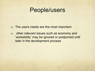 People/users
 The users needs are the most important
 other relevant issues such as economy and
‘workability’ may be ignored or postponed until
later in the development process
 