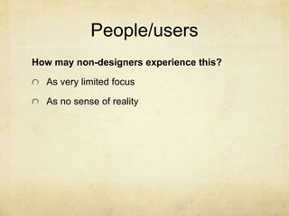 People/users
How may non-designers experience this?
As very limited focus
As no sense of reality
 