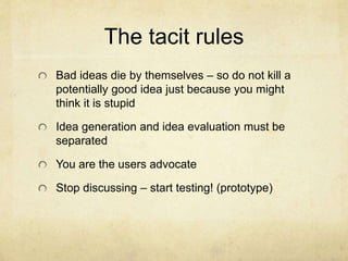 The tacit rules
Bad ideas die by themselves – so do not kill a
potentially good idea just because you might
think it is stupid
Idea generation and idea evaluation must be
separated
You are the users advocate
Stop discussing – start testing! (prototype)
 