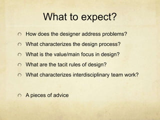 What to expect?
How does the designer address problems?
What characterizes the design process?
What is the value/main focus in design?
What are the tacit rules of design?
What characterizes interdisciplinary team work?
A pieces of advice
 