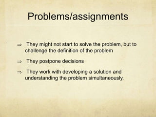 Problems/assignments
 They might not start to solve the problem, but to
challenge the definition of the problem
 They postpone decisions
 They work with developing a solution and
understanding the problem simultaneously.
 