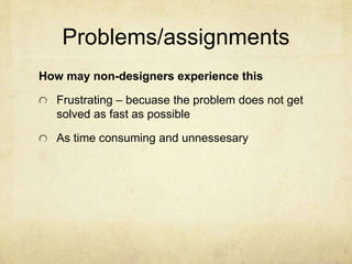 Problems/assignments
How may non-designers experience this
Frustrating – becuase the problem does not get
solved as fast as possible
As time consuming and unnessesary
 