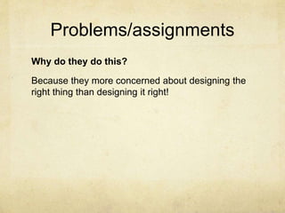 Problems/assignments
Why do they do this?
Because they more concerned about designing the
right thing than designing it right!
 