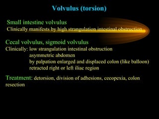 Volvulus (torsion) Small intestine volvulus Clinically manifests by high strangulation intestinal obstruction   Cecal volvulus, sigmoid volvulus Clinically: low strangulation intestinal obstruction   asymmetric abdomen    by palpation enlarged and displaced colon (like balloon)   retracted right or left iliac region Treatment:   detorsion, division of adhesions, cecopexia, colon resection 