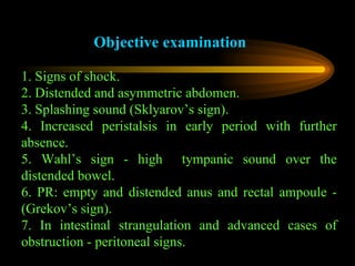Objective examination 1. Signs of shock. 2. Distended and asymmetric abdomen. 3. Splashing sound (Sklyarov’s sign). 4. Increased peristalsis in early period with further absence. 5. Wahl’s sign - high  tympanic sound over the distended bowel. 6. PR: empty and distended anus and rectal ampoule - (Grekov’s sign). 7. In intestinal strangulation and advanced cases of obstruction - peritoneal signs. 
