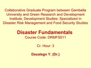 Collaborative Graduate Program between Gambella
University and Green Research and Development
Institute, Development Studies: Specialized in
Disaster Risk Management and Food Security Studies
Disaster Fundamentals
Course Code: DRMFS511
Cr. Hour: 3
Desalegn Y. (Dr.)
 