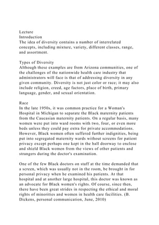 Lecture
Introduction
The idea of diversity contains a number of interrelated
concepts, including mixture, variety, different classes, range,
and assortment.
Types of Diversity
Although these examples are from Arizona communities, one of
the challenges of the nationwide health care industry that
administrators will face is that of addressing diversity in any
given community. Diversity is not just color or race; it may also
include religion, creed, age factors, place of birth, primary
language, gender, and sexual orientation.
Race
In the late 1950s, it was common practice for a Woman's
Hospital in Michigan to separate the Black maternity patients
from the Caucasian maternity patients. On a regular basis, many
women were put into ward rooms with two, four, or even more
beds unless they could pay extra for private accommodations.
However, Black women often suffered further indignities, being
put into segregated maternity wards without screens for patient
privacy except perhaps one kept in the hall doorway to enclose
and shield Black women from the views of other patients and
strangers during the doctor's examination.
One of the few Black doctors on staff at the time demanded that
a screen, which was usually not in the room, be brought in for
personal privacy when he examined his patients. At that
hospital and at another large hospital, this doctor was known as
an advocate for Black women's rights. Of course, since then,
there have been great strides in respecting the ethical and moral
rights of minorities and women in health care facilities. (B.
Dickens, personal communication, June, 2010)
 