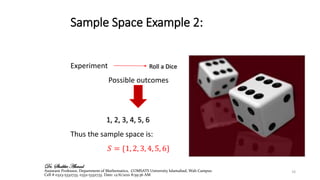 Sample Space Example 2:
Experiment
Possible outcomes
1, 2, 3, 4, 5, 6
Thus the sample space is:
𝑆 = {1, 2, 3, 4, 5, 6}
Roll a Dice
10
Dr. Shabbir Ahmad
Assistant Professor, Department of Mathematics, COMSATS University Islamabad, Wah Campus
Cell # 0323-5332733, 0332-5332733. Date: 12/6/2021 8:59:36 AM
 