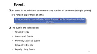 Events
❑ An event is an individual outcome or any number of outcomes (sample points)
of a random experiment or a trial
❑ The events are classified as:
• Simple Events
• Compound Events
• Mutually Exclusive Events
• Exhaustive Events
• Equally Likely Events
In set terminology, any subset of a sample space S of the experiment, is called
an event.
11
 