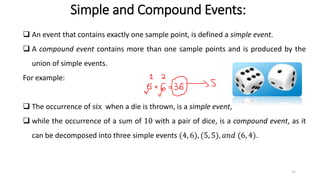 Simple and Compound Events:
❑ An event that contains exactly one sample point, is defined a simple event.
❑ A compound event contains more than one sample points and is produced by the
union of simple events.
For example:
❑ The occurrence of six when a die is thrown, is a simple event,
❑ while the occurrence of a sum of 10 with a pair of dice, is a compound event, as it
can be decomposed into three simple events (4, 6), (5, 5), 𝑎𝑛𝑑 (6, 4).
12
 
