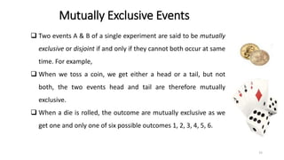Mutually Exclusive Events
❑ Two events A & B of a single experiment are said to be mutually
exclusive or disjoint if and only if they cannot both occur at same
time. For example,
❑ When we toss a coin, we get either a head or a tail, but not
both, the two events head and tail are therefore mutually
exclusive.
❑ When a die is rolled, the outcome are mutually exclusive as we
get one and only one of six possible outcomes 1, 2, 3, 4, 5, 6.
15
 