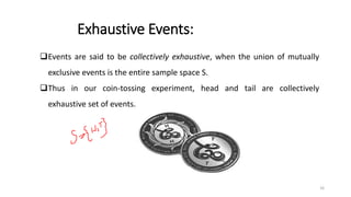 Exhaustive Events:
❑Events are said to be collectively exhaustive, when the union of mutually
exclusive events is the entire sample space S.
❑Thus in our coin-tossing experiment, head and tail are collectively
exhaustive set of events.
16
 