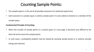 Counting Sample Points:
• The sample space S, is the set of all possible outcomes of a statistical experiment.
• Each outcome in a sample space is called a sample point. It is also called an element or a member of the
sample space.
Fundamental Principle of Counting:
• When the number of sample points in a sample space S is very large, it becomes very difficult to list
them all and to count the sample points.
• In such cases, a probability problem may be solved by counting sample points in S, without actually
listing each element.
18
 